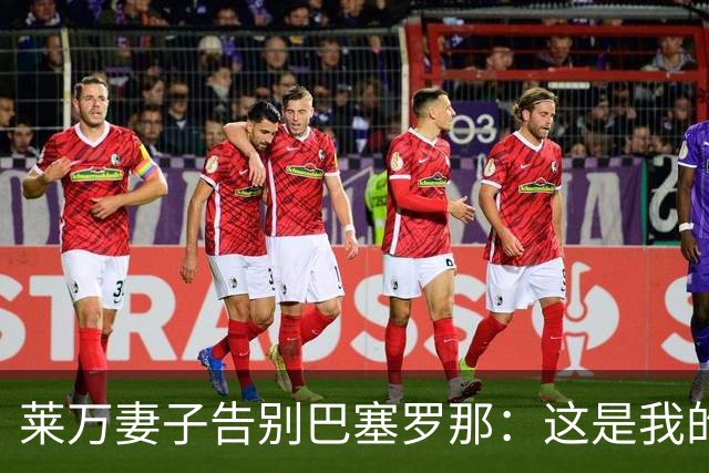 莱万妻子告别巴塞罗那：这是我的家，不想假装潇洒，其实害怕离开