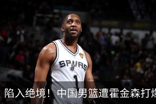 陷入绝境！中国男篮遭霍金森打爆 末轮不胜将无缘世界杯